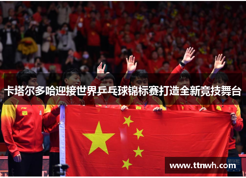 卡塔尔多哈迎接世界乒乓球锦标赛打造全新竞技舞台