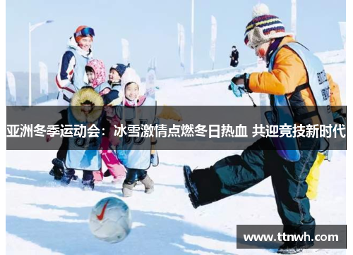 亚洲冬季运动会：冰雪激情点燃冬日热血 共迎竞技新时代